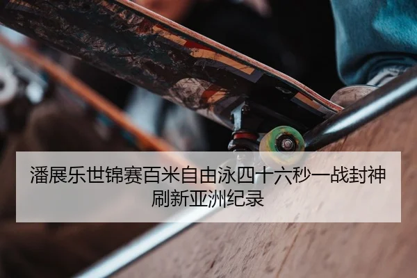 潘展乐世锦赛百米自由泳四十六秒一战封神刷新亚洲纪录